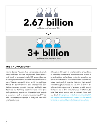 Internet Service Providers face a crossroads with email.
Many consumers still use ISP-provided email—even a
small chunk of a massive installed ISP account base cu-
mulatively represents tens or even hundreds of millions of
users. These are users with whom an ISP can build trust
through the delivery of world-class email services, posi-
tioning themselves to retain customers and build upon
that base by channeling additional value-added (and
profit-generating) services. As ISPs deliver more services
to consumers—such as on-demand, streaming, OTT op-
tions, exclusives—the options to integrate them with
email also increase.
A long-term ISP vision of email should be a foundation
to establish subscriber trust. Rather than look at email as
an underutilized tool and cost center, the unrealized po-
tential of inactive email accounts should be viewed as the
lowest hanging of all potential fruit—they have already
walked through your door, you just have to turn on the
lights and give them more of a reason to stick around.
It’s not too late to drive consumer usage of ISP email, de-
spite ‘free’ email services such as Hotmail, Yahoo Mail,
and Gmail. Bringing those eyeballs on email back to ISPs
and keeping them there will not be easy, but the rewards
for doing so successfully are far too great to overlook.
THE ISP OPPORTUNITY
3+ billionworldwide email users as of 2020
2.67 billionworldwide email users as of 2016
8
 