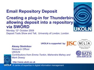 Email Repository Deposit Creating a plug-in for Thunderbird allowing deposit into a repository via SWORD Monday 12 th  October 2009 Deposit Tools Show and Tell,  University of London, London www.bath.ac.uk UKOLN is supported  by: Alexey Strelnikov Research Officer UKOLN Contributions from Emma Tonkin, Mahendra Mahey and Mark Dewey 