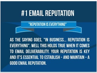 "REPUTATIONIS EVERYTHING"
As the saying goes, "In business... reputation is
everything". Well this holds true when it comes
to email deliverability. Your reputation is key
and it's essential to establish - and maintain - a
good email reputation.
#1 EMAIL REPUTATION
 