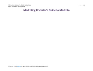 Marketing Rockstar’s Guide to Marketo                                                         Page |1
Email Reputation Management


                                  Marketing Rockstar’s Guide to Marketo




By Josh Hill. © 2012 Josh Hill. All Rights Reserved. http://www.marketingrockstarguides.com
 