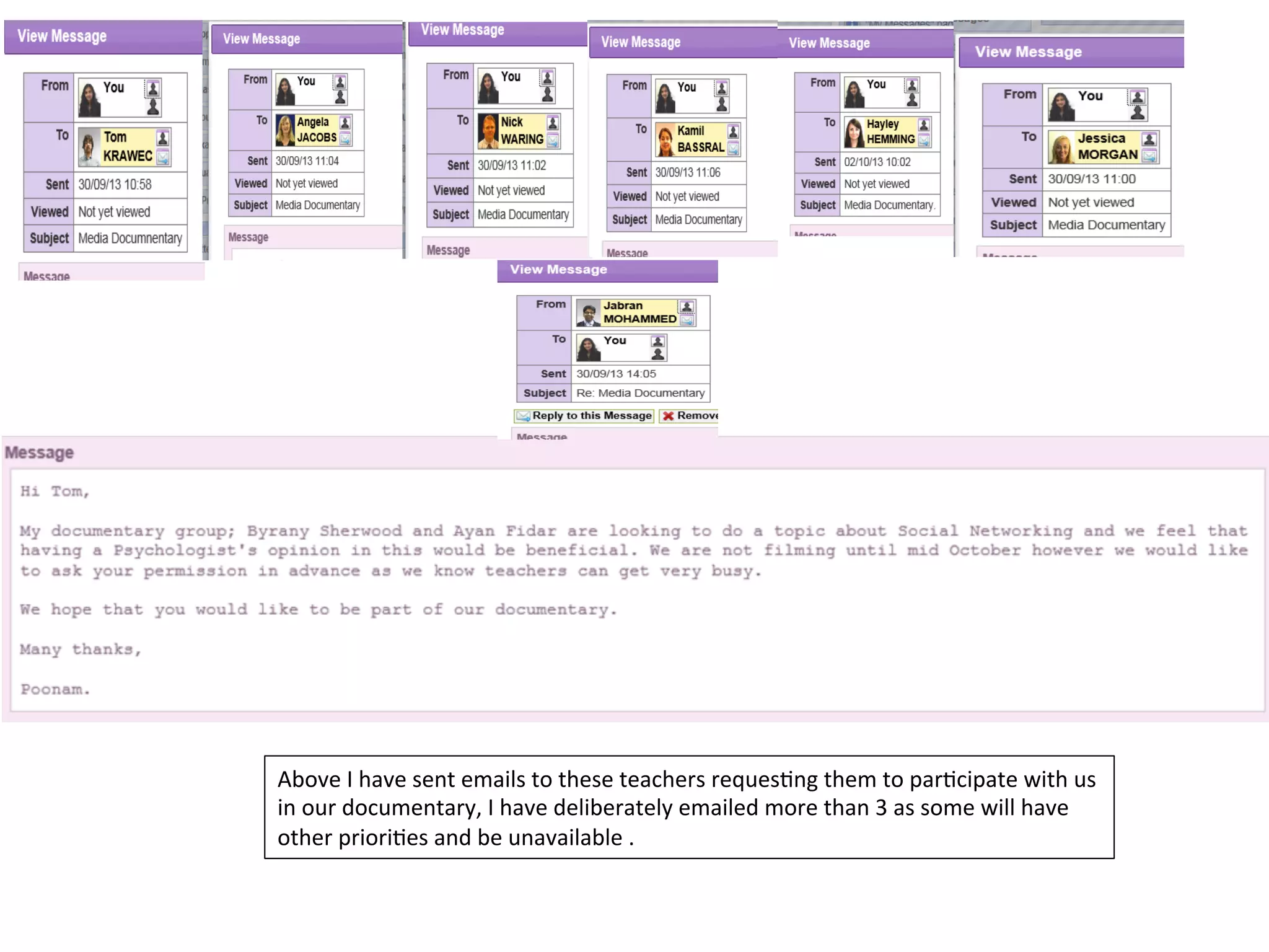 Above	
  I	
  have	
  sent	
  emails	
  to	
  these	
  teachers	
  reques4ng	
  them	
  to	
  par4cipate	
  with	
  us	
  
in	
  our	
  documentary,	
  I	
  have	
  deliberately	
  emailed	
  more	
  than	
  3	
  as	
  some	
  will	
  have	
  
other	
  priori4es	
  and	
  be	
  unavailable	
  .	
  

 
