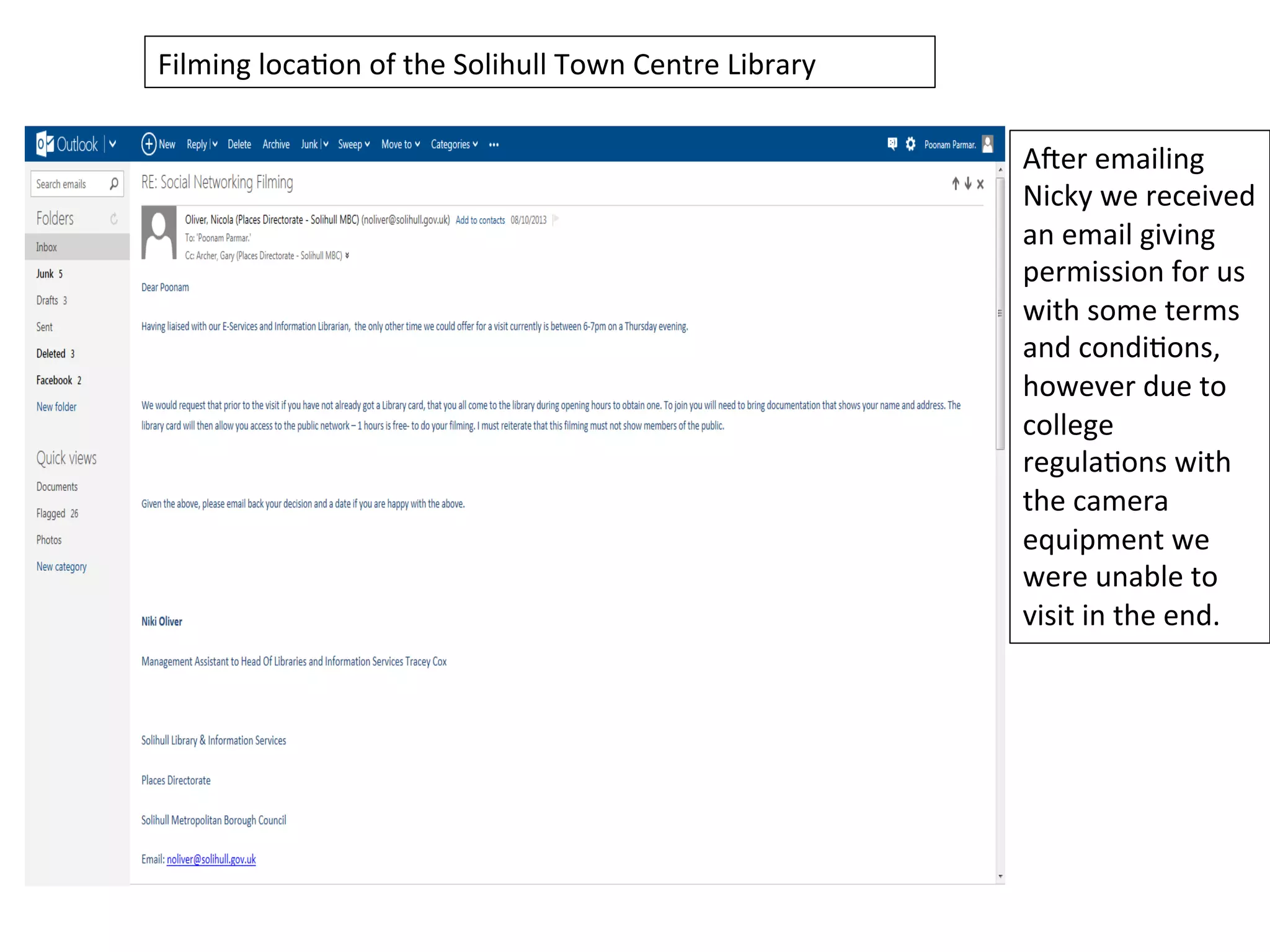 Filming	
  loca4on	
  of	
  the	
  Solihull	
  Town	
  Centre	
  Library	
  
APer	
  emailing	
  
Nicky	
  we	
  received	
  
an	
  email	
  giving	
  
permission	
  for	
  us	
  
with	
  some	
  terms	
  
and	
  condi4ons,	
  
however	
  due	
  to	
  
college	
  
regula4ons	
  with	
  
the	
  camera	
  
equipment	
  we	
  
were	
  unable	
  to	
  
visit	
  in	
  the	
  end.	
  

 