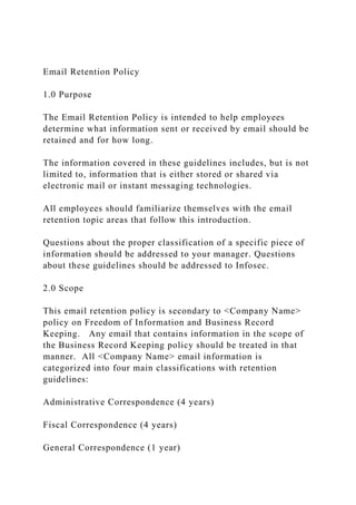 Email Retention Policy
1.0 Purpose
The Email Retention Policy is intended to help employees
determine what information sent or received by email should be
retained and for how long.
The information covered in these guidelines includes, but is not
limited to, information that is either stored or shared via
electronic mail or instant messaging technologies.
All employees should familiarize themselves with the email
retention topic areas that follow this introduction.
Questions about the proper classification of a specific piece of
information should be addressed to your manager. Questions
about these guidelines should be addressed to Infosec.
2.0 Scope
This email retention policy is secondary to <Company Name>
policy on Freedom of Information and Business Record
Keeping. Any email that contains information in the scope of
the Business Record Keeping policy should be treated in that
manner. All <Company Name> email information is
categorized into four main classifications with retention
guidelines:
Administrative Correspondence (4 years)
Fiscal Correspondence (4 years)
General Correspondence (1 year)
 