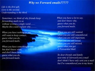 Why we Forward emails?????
Life is the first gift,
Love is the second,
Understanding is the third.

Sometimes, we think of why friends keep         When you have a lot to say,
forwarding mails to us                          and don't know why,
without writing a single word........           guess what you do,
Maybe this could explain why..........          you forward mails.

When you have nothing to say,                   When you are still wanted,
still want to keep contact,                     when you are still remembered,
guess what you do,                              when you are still important,
you forward mails.                              when you are still loved,
                                                when you are still missed,
When you have something to say,                 guess what you get
but don't know what,                            A Forwarded Mail.
and don't know how,
guess what you do,                              So dear friends and family
you forward mails.                              next time if I forward you a mail
                                                don't think I have only sent you a mail
                                                but I've remembered you in my heart.

                                                              Rakesh Venugopal
 