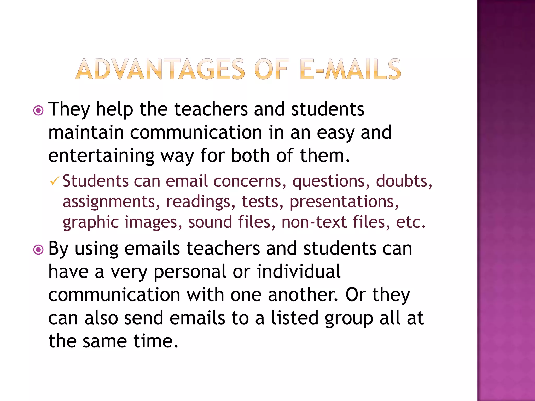 Advantages of e-mailsThey help the teachers and students maintain communication in an easy and entertaining way for both of them.Students can email concerns, questions, doubts, assignments, readings, tests, presentations, graphic images, sound files, non-text files, etc.By using emails teachers and students can have a very personal or individual communication with one another. Or they can also send emails to a listed group all at the same time.