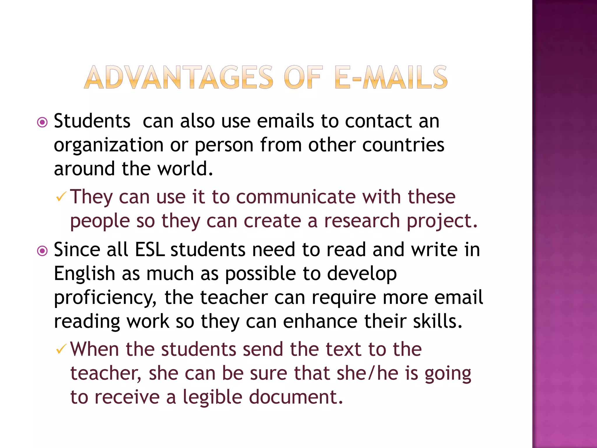 Advantages of e-mailsStudents  can also use emails to contact an organization or person from other countries around the world. They can use it to communicate with these people so they can create a research project.Since all ESL students need to read and write in English as much as possible to develop proficiency, the teacher can require more email reading work so they can enhance their skills.When the students send the text to the teacher, she can be sure that she/he is going to receive a legible document.Disadvantages of e-mailsSome students actually prefer speaking to writing e-mails or online conversations. E-mails can be misunderstanding and confusing.For example, students can write e-mails to the teacher as if they were chatting in Messenger, and they use sort of abbreviations that can be misunderstanding. In occasions, teachers or students do not actually receive the e-mails.Sometimes they get received and marked as a spam.Disadvantages of e-mailsSometimes e-mails can be limited.Some students do not have laptops or computers in their homes, or they don’t have internet so getting the work done online can be a problem.Cost and access to technology may also be troubling.BLOGSA blog is a type of website, usually maintained by an individual with regular entries of commentaries. It serves as a publicly accessible personal journal for an individual.