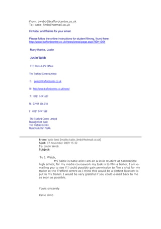 From: jwebb@traffordcentre.co.uk
To: katie_limb@hotmail.co.uk

Hi Katie, and thanks for your email.

Please follow the online instructions for student filming, found here:
http://www.traffordcentre.co.uk/news/press/page.aspx?ID=1054

Many thanks, Justin


Justin Webb

TTC Press & PR Officer

The Trafford Centre Limited

E: jwebb@traffordcentre.co.uk

W: http://www.traffordcentre.co.uk/news/

T: 0161 749 1627

M: 07917 156 010

F: 0161 749 1599

The Trafford Centre Limited
Management Suite
The Trafford Centre
Manchester M17 8AA



         From: katie limb [mailto:katie_limb@hotmail.co.uk]
         Sent: 07 November 2009 15:32
         To: Justin Webb
         Subject:

          To J. Webb,
                      My name is Katie and I am an A level student at Fallibroome
         high school, for my media coursework my task is to film a trailer. I am e-
         mailing you to see if I could possibly gain permission to film a shot for my
         trailer at the Trafford centre as I think this would be a perfect location to
         put in my trailer. I would be very grateful if you could e-mail back to me
         as soon as possible.



         Yours sincerely

         Katie Limb
 