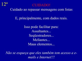 CUIDADO! Cuidado ao repassar mensagens com listas E, principalmente, com dados reais. Isso pode facilitar para: Assaltantes... Seqüestradores... Meliantes... Maus elementos... Não se esqueça que eles também tem acesso a e-mails e Internet!!! 12º 