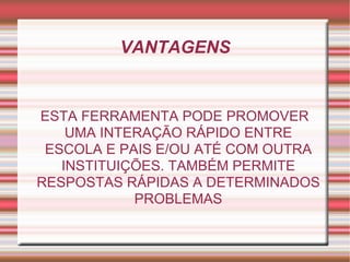 VANTAGENS ESTA FERRAMENTA PODE PROMOVER UMA INTERAÇÃO RÁPIDO ENTRE ESCOLA E PAIS E/OU ATÉ COM OUTRA INSTITUIÇÕES. TAMBÉM PERMITE RESPOSTAS RÁPIDAS A DETERMINADOS PROBLEMAS 