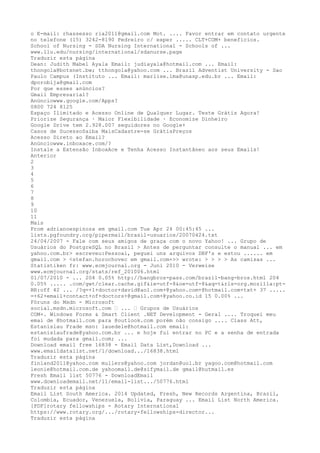 o E-mail: rhassesso ria2011@gmail.com Mot. .... Favor entrar em contato urgente 
no telefone (15) 3242-8190 Pedreiro c/ exper ..... CLT+COM+ benefícios. 
School of Nursing - SDA Nursing International - Schools of ... 
www.llu.edu/nursing/international/sdanurse.page 
Traduzir esta página 
Dean: Judith Mabel Ayala Email: judiayala@hotmail.com ... Email: 
thongola@botsnet.bw; tthongola@yahoo.com ... Brazil Adventist University - Sao 
Paulo Campus (Instituto ... Email: marlise.lma@unasp.edu.br ... Email: 
dporobija@gmail.com 
Por que esses anúncios? 
Gmail Empresarial? 
Anúnciowww.google.com/Apps? 
0800 724 8125 
Espaço Ilimitado e Acesso Online de Qualquer Lugar. Teste Grátis Agora! 
Priorize Segurança · Maior Flexibilidade · Economize Dinheiro 
Google Drive tem 2.928.007 seguidores no Google+ 
Casos de SucessoSaiba MaisCadastre-se GrátisPreços 
Acesso Direto ao Email? 
Anúnciowww.inboxace.com/? 
Instale a Extensão InboxAce e Tenha Acesso Instantâneo aos seus Emails! 
Anterior 
2 
34 
56 
78 
9 
10 
11 
Mais 
From adrianoespinoza em gmail.com Tue Apr 24 00:45:45 ... 
lists.pgfoundry.org/pipermail/brasil-usuarios/20070424.txt 
24/04/2007 - Fale com seus amigos de graça com o novo Yahoo! ... Grupo de 
Usuários do PostgreSQL no Brasil > Antes de perguntar consulte o manual ... em 
yahoo.com.br> escreveu:Pessoal, peguei uns arquivos DBF's e estou ...... em 
gmail.com > <stefan.horochovec em gmail.com+>> wrote: > > > > As camisas ... 
Statistiken fr: www.ecmjournal.org - Juni 2010 - Verweise 
www.ecmjournal.org/stats/ref_201006.html 
01/07/2010 - ... 204 0.05% http://bangbros-pass.com/brazil-bang-bros.html 204 
0.05% ..... .com/gwt/clear.cache.gif&ie=utf-8&oe=utf-8&aq=t&rls=org.mozilla:pt- 
BR:off 42 ... /?q=+1+doctor+david@aol.com+@yahoo.com+@hotmail.com+txt+ 37 ..... 
=+62+email+contact+of+doctors+@gmail.com+@yahoo.co.id 15 0.00% ... 
Fóruns do Msdn - Microsoft 
social.msdn.microsoft.com › ... › Grupos de Usuários 
COM+. Windows Forms & Smart Client .NET Development - Geral .... Troquei meu 
emai de @hotmail.com para @outlook.com porém não consigo .... Class Att, 
Estanislau Frade msn: lauedele@hotmail.com email: 
estanislaufrade@yahoo.com.br ... e hoje fui entrar no PC e a senha de entrada 
foi mudada para gmail.com; ... 
Download email free 16838 - Email Data List,Download ... 
www.emaildatalist.net/1/download.../16838.html 
Traduzir esta página 
finland2011@yahoo.com mullers@yahoo.com jordan@uol.br yagoo.com@hotmail.com 
leonie@hotmail.com.de yahoomail.de@sifymail.de gmail@hutmail.es 
Fresh Email list 50776 - DownloadEmail 
www.downloademail.net/11/email-list.../50776.html 
Traduzir esta página 
Email List South America. 2014 Updated, Fresh, New Records Argentina, Brazil, 
Colombia, Ecuador, Venezuela, Bolivia, Paraguay ... Email List North America. 
[PDF]rotary fellowships - Rotary International 
https://www.rotary.org/.../rotary-fellowships-director... 
Traduzir esta página 
 