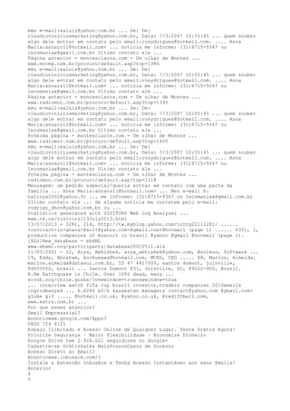 emu e-mail:ealuiz@yahoo.com.br ... De: De: 
claudioviniciusmarketing@yahoo.com.br, Data: 7/3/2007 10:55:45 ... quem souber 
algo dele entrar em contato pelo email:rosydrigues@hotmail.com. .... Anna 
Maria:annars11@hotmail.com+ ... noticia me informe: (31)8715-9347 ou 
lecomaniax@gmail.com.br Ultimo contato ele ... 
Página anterior - montesclaros.com - Um olhar de Montes ... 
www.mocmg.com.br/procuro/default.asp?top=1386 
emu e-mail:ealuiz@yahoo.com.br ... De: De: 
claudioviniciusmarketing@yahoo.com.br, Data: 7/3/2007 10:55:45 ... quem souber 
algo dele entrar em contato pelo email:rosydrigues@hotmail.com. .... Anna 
Maria:annars11@hotmail.com+ ... noticia me informe: (31)8715-9347 ou 
lecomaniax@gmail.com.br Ultimo contato ele ... 
Página anterior - montesclaros.com - Um olhar de Montes ... 
www.radiomoc.com.br/procuro/default.asp?top=1395 
emu e-mail:ealuiz@yahoo.com.br ... De: De: 
claudioviniciusmarketing@yahoo.com.br, Data: 7/3/2007 10:55:45 ... quem souber 
algo dele entrar em contato pelo email:rosydrigues@hotmail.com. .... Anna 
Maria:annars11@hotmail.com+ ... noticia me informe: (31)8715-9347 ou 
lecomaniax@gmail.com.br Ultimo contato ele ... 
Próxima página - montesclaros.com - Um olhar de Montes ... 
www.radiomoc.com.br/procuro/default.asp?top=1400 
emu e-mail:ealuiz@yahoo.com.br ... De: De: 
claudioviniciusmarketing@yahoo.com.br, Data: 7/3/2007 10:55:45 ... quem souber 
algo dele entrar em contato pelo email:rosydrigues@hotmail.com. .... Anna 
Maria:annars11@hotmail.com+ ... noticia me informe: (31)8715-9347 ou 
lecomaniax@gmail.com.br Ultimo contato ele ... 
Próxima página - montesclaros.com - Um olhar de Montes ... 
radiomoc.com.br/procuro/default.asp?top=1318 
Mensagem: um pedido especial!queria entrar em contato com uma parte da 
família ... Anna Maria:annars11@hotmail.com+ ... Meu e-mail é: 
halicya2002@yahoo.fr ... me informe: (31)8715-9347 ou lecomaniax@gmail.com.br 
Ultimo contato ele ... de alguma noticia me contatem pelo e-mail: 
rodrigo_dhon@yahoo.com.br ou ... 
Statistics generated with VISITORS Web Log Analyzer ... 
www.nk.ca/visitors/13July2013.html 
13/07/2013 - 328), 214, http://tw.myblog.yahoo.com/tcntg22111281/ ...... 
+contract+in+ghana+@aol+@yahoo.com+@gmail.com+@hotmail (page 1) ...... 635), 1, 
production companies of buscuit in brasil @yahoo @gmail @hotmail (page 1). 
[XLS]New_database - ebXML 
www.ebxml.org/participants/database20010511.xls 
11/05/2001 - 12, Arya, Abhishek, arya_abhishek@yahoo.com, Nucleus, Software ... 
19, Eddy, Abraham, kochuwawa@hotmail.com, MCRG, CEO ..... 88, Marlon, Almeida, 
marlon.almeida@datasul.com.br, 55 47 4417000, santos dumont, joinville, 
89000000, brazil ... Santos Dumont 831, Joinville, SC, 89222-900, Brazil. 
8.8m Earthquake in Chile. Over 1650 dead, many ... 
scoob.org/chile.quake/?newwindow=truenewwindow=true 
... interview watch fifa cup brazil investor,traders companies 2010emails 
ingridmanyak ... 6.6244 m3/h kazakstan managers contact@yahoo.com @gmail.com+ 
globe gif ..... @hotmail.co.uk, @yahoo.co.uk, @rediffmail.com, 
www.extra.com.br ... 
Por que esses anúncios? 
Gmail Empresarial? 
Anúnciowww.google.com/Apps? 
0800 724 8125 
Espaço Ilimitado e Acesso Online de Qualquer Lugar. Teste Grátis Agora! 
Priorize Segurança · Maior Flexibilidade · Economize Dinheiro 
Google Drive tem 2.928.021 seguidores no Google+ 
Cadastre-se GrátisSaiba MaisPreçosCasos de Sucesso 
Acesso Direto ao Email? 
Anúnciowww.inboxace.com/? 
Instale a Extensão InboxAce e Tenha Acesso Instantâneo aos seus Emails! 
Anterior 
45 
 