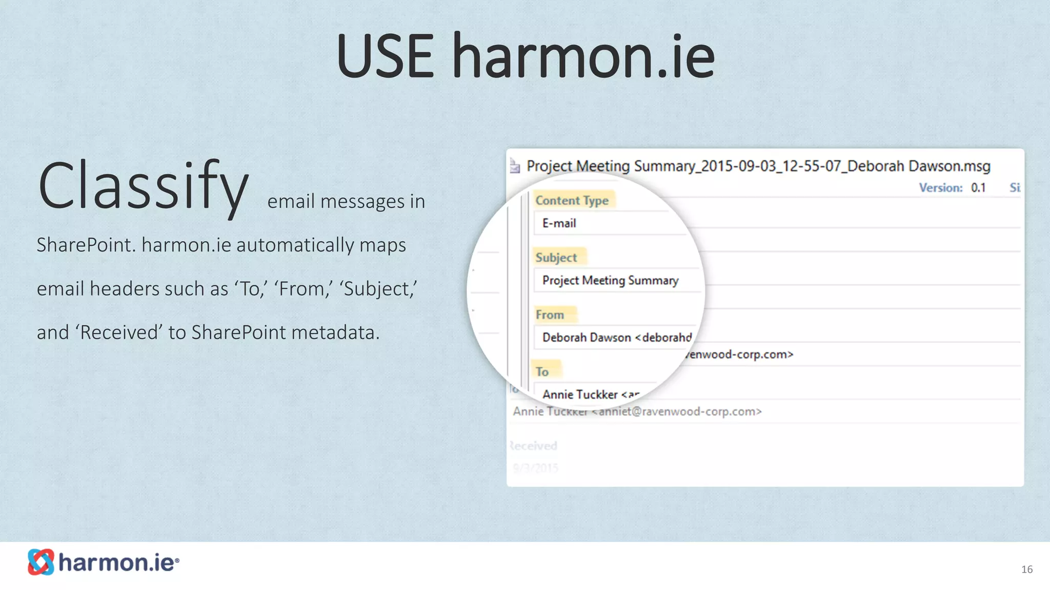 Classify email messages in
SharePoint. harmon.ie automatically maps
email headers such as ‘To,’ ‘From,’ ‘Subject,’
and ‘Received’ to SharePoint metadata.
16
USE harmon.ie
 