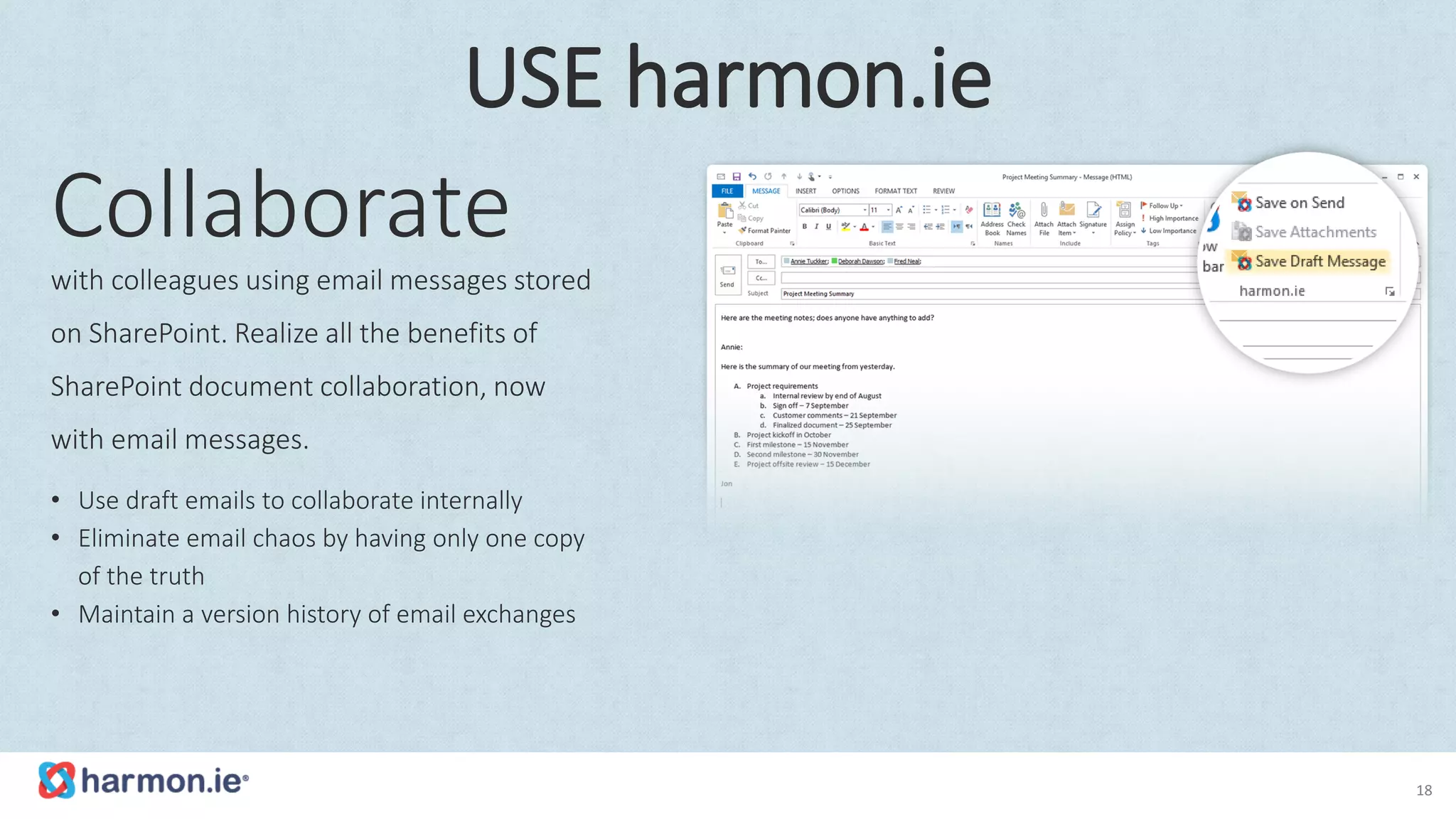 Collaborate
with colleagues using email messages stored
on SharePoint. Realize all the benefits of
SharePoint document collaboration, now
with email messages.
• Use draft emails to collaborate internally
• Eliminate email chaos by having only one copy
of the truth
• Maintain a version history of email exchanges
18
USE harmon.ie
 