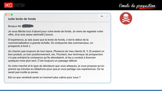 Emails de prospection9
suite levée de fonds
Bonjour Mr Serfaty,
Je vous félicite tout d’abord pour votre levée de fonds. Je viens de regarder votre
offre, et je suis assez admiratif j’avoue.
D’expérience, je sais aussi que la levée de fonds, c’est le début de la
commercialisation à grande échelle. On embauche des commerciaux, on
prospecte à fond :)
Un chemin pas toujours de tout repos. Plusieurs de mes clients (X, Y, Z) avaient un
bon produit, un bon positionnement, etc. Pourtant, leur technique de prospection
n’a pas entraîné la croissance qu’ils attendaient, et les a conduit à licencier
quelques mois plus tard. C’est toujours un passage délicat.
Vu votre marché et le type de décideurs que vous attaquez, je vous propose qu’on
prenne qq minutes au téléphone pour que je vous partage ces expériences. Ce ne
serait pas inutile je pense.
Est-ce que vendredi serait un moment plus calme pour vous ?
 