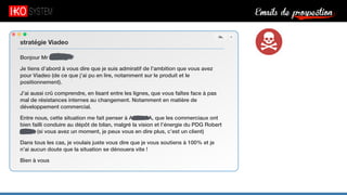 Emails de prospection9
Bonjour Mr Serfaty,
Je tiens d’abord à vous dire que je suis admiratif de l’ambition que vous avez
pour Viadeo (de ce que j’ai pu en lire, notamment sur le produit et le
positionnement).
J’ai aussi crû comprendre, en lisant entre les lignes, que vous faîtes face à pas
mal de résistances internes au changement. Notamment en matière de
développement commercial.
Entre nous, cette situation me fait penser à Acme SA, que les commerciaux ont
bien failli conduire au dépôt de bilan, malgré la vision et l’énergie du PDG Robert
X. (si vous avez un moment, je peux vous en dire plus, c’est un client)
Dans tous les cas, je voulais juste vous dire que je vous soutiens à 100% et je
n’ai aucun doute que la situation se dénouera vite !
Bien à vous
stratégie Viadeo
 