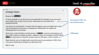 Emails de prospection9
Bonjour Mr Serfaty,
Je tiens d’abord à vous dire que je suis admiratif de l’ambition que vous avez
pour Viadeo (de ce que j’ai pu en lire, notamment sur le produit et le
positionnement).
J’ai aussi crû comprendre, en lisant entre les lignes, que vous faîtes face à pas
mal de résistances internes au changement. Notamment en matière de
développement commercial.
Entre nous, cette situation me fait penser à Acme SA, que les commerciaux ont
bien failli conduire au dépôt de bilan, malgré la vision et l’énergie du PDG Robert
X. (si vous avez un moment, je peux vous en dire plus, c’est un client)
Dans tous les cas, je voulais juste vous dire que je vous soutiens à 100% et je
n’ai aucun doute que la situation se dénouera vite !
Bien à vous
stratégie Viadeo
Cliﬀhanger
Correspond à 99% de
mes interlocuteurs
 