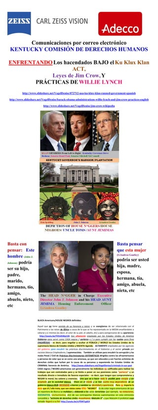 Comunicaciones por correo electrónico
KENTUCKY COMISIÓN DE DERECHOS HUMANOS
ENFRENTANDO Los hacendados BAJO elKu Klux Klan
ACT,
Leyes de Jim Crow,Y
PRÁCTICAS DEWILLIE LYNCH
http://www.slideshare.net/VogelDenise/072712-usa-ku-klux-klan-runned-government-spanish
http://www.slideshare.net/VogelDenise/barack-obama-administrations-willie-lynch-and-jim-crow-practices-english
http://www.slideshare.net/VogelDenise/jim-crow-wikipedia
Basta con
pensar: Este
hombre (John J.
Johnson) podría
ser su hijo,
padre,
marido,
hermano, tío,
amigo,
abuelo, nieto,
etc
Basta pensar
que esta mujer
(LiAndrea Goatley)
podría ser usted
hija, madre,
esposa,
hermana, tía,
amigo, abuela,
nieta, etc
BLACK-Americans/HOUSE NEGROS definidos:
Aquel que no tiene sentido de su herencia y raíces y se avergüenza de ser relacionada con el
Patrimonio o las raíces de África a causa de lo que se ha representado en la MEDIA enseñándoles a
odiarse a sí mismos (es decir, el color de su piel, el cabello, etc) y para avergonzarse de su apariencia:
http://youtu.be/YtOslGWp13A Son altamente empleada por los Estados Unidos de América
Gobierno para servir como CASA negros / porteros y / o para cumplir con las cuotas para fines
ENGAÑOSAS - es decir, para engañar y ocultar al PÚBLICA / WORLD los Estados Unidos de la
supremacía blanca de Estados Unidos y RACISTA Agenda. ALTAMENTE empleados por las agencias
del gobierno para encubrir las prácticas discriminatorias en el Gobierno y el sector privado por
racistas blancos Empleadores / supremacistas. También se utilizan para encubrir la corrupción y los
males Penal / Civil de Prácticas Discriminatorias SISTEMÁTICOS dirigidas contra los afroamericanos
y personas de color que se ve como una amenaza, ya que son educados y son fuertes activistas de
derechos civiles que luchan por la causa de su personas y exponiendo los Estados Unidos de
CRIMINAL herencia de América. http://www.slideshare.net/VogelDenise/criminals-in-our-past
CASA negros / NEGRO-americanos son generalmente los individuos no calificados para realizar los
trabajos que son contratados para y se limita a poner en sus posiciones como "porteros" y un
resultado directo e inmediato de favores especiales - es decir, que tengan que comprometerse y
NEGAR la moral, los valores y creencias. Uno que va a hacer todo lo posible para encajar y ser
aceptado por la sociedad blanca. Viven en el miedo y se han vuelto muy dependiente de un
gobierno blanco-RUN DECIDIDOS a borrar y cambiar su identidad y apariencia. Pero no importa lo
duro que él / ella trata, que son vistos como STILL "NEGRO!" Es de color negro-americanos de que
un reportero de Blanco se mofaban y alabando a los actos terroristas (por ejemplo, las violaciones,
ASESINATOS, Linchamientos, etc) de sus contrapartes blancos supremacistas en esta entrevista
concedida a "activista de derechos civiles musulmanes Malcolm X" y que Malcolm X profetizó cuyo
reinado llegará a su fin! http://youtu.be/o7f5NTLgtEA
 