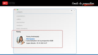 Emails de prospection9
<salutation>
<alibi>
<accroche>
<action>
merci d’avance,
Faniry
<objet>
Faniry Andrianjafy
IKO System
Automatisation de la prospection B2B
Ligne directe : 01.41.58.14.47
 
