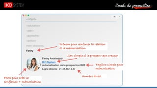 Emails de prospection9
<salutation>
<alibi>
<accroche>
<action>
merci d’avance,
Faniry
<objet>
Faniry Andrianjafy
IKO System
Automatisation de la prospection B2B
Ligne directe : 01.41.58.14.47
Prénom pour renforcer la relation
et la mémorisation
Photo pour créer la
confiance + mémorisation
Lien simple si le prospect veut creuser
Tagline simple pour
mémorisation
Numéro direct
 