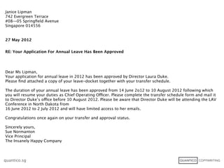 Janice Lipman
742 Evergreen Terrace
#08—05 Springﬁeld Avenue
Singapore 014556


27 May 2012


RE: Your Application For Annual Leave Has Been Approved




Dear Ms Lipman,
Your application for annual leave in 2012 has been approved by Director Laura Duke.
Please ﬁnd attached a copy of your leave-docket together with your transfer schedule.

The duration of your annual leave has been approved from 14 June 2o12 to 10 August 2012 following which
you will resume your duties as Chief Operating Officer. Please complete the transfer schedule form and mail it
to Director Duke’s office before 10 August 2012. Please be aware that Director Duke will be attending the LAV
Conference in North Dakota from
16 June 2012 to 2 July 2012 and will have limited access to her emails.

Congratulations once again on your transfer and approval status.

Sincerely yours,
Sue Normanton
Vice Principal
The Insanely Happy Company



quantico.sg
 