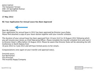Janice Lipman
742 Evergreen Terrace
#08—05 Springﬁeld Avenue
Singapore 014556


27 May 2012


RE: Your Application For Annual Leave Has Been Approved




Dear Ms Lipman,
Your application for annual leave in 2012 has been approved by Director Laura Duke.
Please ﬁnd attached a copy of your leave-docket together with your transfer schedule.

The duration of your annual leave has been approved from 14 June 2o12 to 10 August 2012 following which
you will resume your duties as Chief Operating Officer. Please complete the transfer schedule form and mail it
to Director Duke’s office before 10 August 2012. Please be aware that Director Duke will be attending the LAV
Conference in North Dakota from
16 June 2012 to 2 July 2012 and will have limited access to her emails.

Congratulations once again on your transfer and approval status.

Sincerely yours,
Sue Normanton
Vice Principal
The Insanely Happy Company



quantico.sg
 