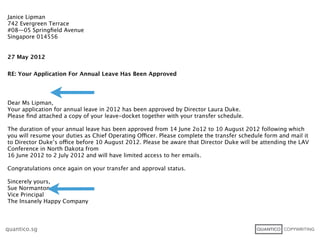Janice Lipman
742 Evergreen Terrace
#08—05 Springﬁeld Avenue
Singapore 014556


27 May 2012


RE: Your Application For Annual Leave Has Been Approved




Dear Ms Lipman,
Your application for annual leave in 2012 has been approved by Director Laura Duke.
Please ﬁnd attached a copy of your leave-docket together with your transfer schedule.

The duration of your annual leave has been approved from 14 June 2o12 to 10 August 2012 following which
you will resume your duties as Chief Operating Officer. Please complete the transfer schedule form and mail it
to Director Duke’s office before 10 August 2012. Please be aware that Director Duke will be attending the LAV
Conference in North Dakota from
16 June 2012 to 2 July 2012 and will have limited access to her emails.

Congratulations once again on your transfer and approval status.

Sincerely yours,
Sue Normanton
Vice Principal
The Insanely Happy Company



quantico.sg
 