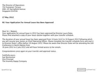 The Director of Operations
742 Evergreen Terrace
#08—05 Springﬁeld Avenue
Singapore 014556


27 May 2012


RE: Your Application For Annual Leave Has Been Approved




Dear Sir / Madam,
Your application for annual leave in 2012 has been approved by Director Laura Duke.
Please ﬁnd attached a copy of your leave-docket together with your transfer schedule.

The duration of your annual leave has been approved from 14 June 2o12 to 10 August 2012 following which
you will resume your duties as Chief Operating Officer. Please complete the transfer schedule form and mail it
to Director Duke’s office before 10 August 2012. Please be aware that Director Duke will be attending the LAV
Conference in North Dakota from
16 June 2012 to 2 July 2012 and will have limited access to her emails.

Congratulations once again on your transfer and approval status.

Faithfully yours,
Sue Normanton
Vice Principal
The Insanely Happy Company



quantico.sg
 