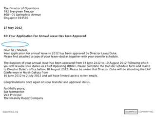 The Director of Operations
742 Evergreen Terrace
#08—05 Springﬁeld Avenue
Singapore 014556


27 May 2012


RE: Your Application For Annual Leave Has Been Approved




Dear Sir / Madam,
Your application for annual leave in 2012 has been approved by Director Laura Duke.
Please ﬁnd attached a copy of your leave-docket together with your transfer schedule.

The duration of your annual leave has been approved from 14 June 2o12 to 10 August 2012 following which
you will resume your duties as Chief Operating Officer. Please complete the transfer schedule form and mail it
to Director Duke’s office before 10 August 2012. Please be aware that Director Duke will be attending the LAV
Conference in North Dakota from
16 June 2012 to 2 July 2012 and will have limited access to her emails.

Congratulations once again on your transfer and approval status.

Faithfully yours,
Sue Normanton
Vice Principal
The Insanely Happy Company



quantico.sg
 