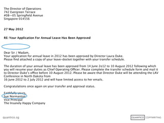 The Director of Operations
742 Evergreen Terrace
#08—05 Springﬁeld Avenue
Singapore 014556


27 May 2012


RE: Your Application For Annual Leave Has Been Approved




Dear Sir / Madam,
Your application for annual leave in 2012 has been approved by Director Laura Duke.
Please ﬁnd attached a copy of your leave-docket together with your transfer schedule.

The duration of your annual leave has been approved from 14 June 2o12 to 10 August 2012 following which
you will resume your duties as Chief Operating Officer. Please complete the transfer schedule form and mail it
to Director Duke’s office before 10 August 2012. Please be aware that Director Duke will be attending the LAV
Conference in North Dakota from
16 June 2012 to 2 July 2012 and will have limited access to her emails.

Congratulations once again on your transfer and approval status.

Faithfully yours,
Sue Normanton
Vice Principal
The Insanely Happy Company



quantico.sg
 