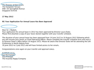 The Director of Operations
742 Evergreen Terrace
#08—05 Springﬁeld Avenue
Singapore 014556


27 May 2012


RE: Your Application For Annual Leave Has Been Approved




Dear Sir / Madam,
Your application for annual leave in 2012 has been approved by Director Laura Duke.
Please ﬁnd attached a copy of your leave-docket together with your transfer schedule.

The duration of your annual leave has been approved from 14 June 2o12 to 10 August 2012 following which
you will resume your duties as Chief Operating Officer. Please complete the transfer schedule form and mail it
to Director Duke’s office before 10 August 2012. Please be aware that Director Duke will be attending the LAV
Conference in North Dakota from
16 June 2012 to 2 July 2012 and will have limited access to her emails.

Congratulations once again on your transfer and approval status.

Faithfully yours,
Sue Normanton
Vice Principal
The Insanely Happy Company



quantico.sg
 