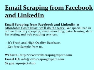 Email Scraping from Facebook and LinkedIn at
Affordable Cost! Relax, we'll do the work! We specialized in
online directory scraping, email searching, data cleaning, data
harvesting and web scraping services.
- It’s Fresh and High Quality Database.
- Get Free Sample from us.
Website: http://www.webscrapingexpert.com
Email ID: info@webscrapingexpert.com
Skype: nprojectshub
 