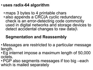 •uses radix-64 algorithm
•maps 3 bytes to 4 printable chars
•also appends a CRC(A cyclic redundancy
check is an error-detecting code commonly
used in digital networks and storage devices to
detect accidental changes to raw data)
Segmentation and Reassembly
•Messages are restricted to a particular message
length.
•Eg internet impose a maximum length of 50,000
octets.
•PGP also segments messages if too big –each
which is mailed separately
 