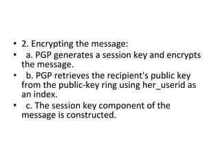 • 2. Encrypting the message:
• a. PGP generates a session key and encrypts
the message.
• b. PGP retrieves the recipient's public key
from the public-key ring using her_userid as
an index.
• c. The session key component of the
message is constructed.
 