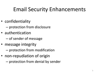 Email Security Enhancements
3
• confidentiality
– protection from disclosure
• authentication
– of sender of message
• message integrity
– protection from modification
• non-repudiation of origin
– protection from denial by sender
 