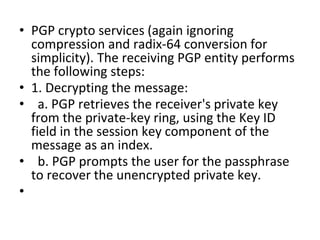 • PGP crypto services (again ignoring
compression and radix-64 conversion for
simplicity). The receiving PGP entity performs
the following steps:
• 1. Decrypting the message:
• a. PGP retrieves the receiver's private key
from the private-key ring, using the Key ID
field in the session key component of the
message as an index.
• b. PGP prompts the user for the passphrase
to recover the unencrypted private key.
•
 