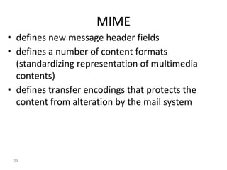 MIME
• defines new message header fields
• defines a number of content formats
(standardizing representation of multimedia
contents)
• defines transfer encodings that protects the
content from alteration by the mail system
39
 