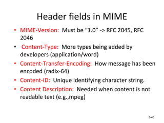 Header fields in MIME
• MIME-Version: Must be “1.0” -> RFC 2045, RFC
2046
• Content-Type: More types being added by
developers (application/word)
• Content-Transfer-Encoding: How message has been
encoded (radix-64)
• Content-ID: Unique identifying character string.
• Content Description: Needed when content is not
readable text (e.g.,mpeg)
5-40
 
