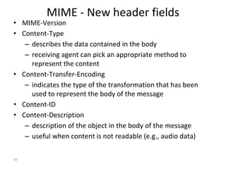 MIME - New header fields
• MIME-Version
• Content-Type
– describes the data contained in the body
– receiving agent can pick an appropriate method to
represent the content
• Content-Transfer-Encoding
– indicates the type of the transformation that has been
used to represent the body of the message
• Content-ID
• Content-Description
– description of the object in the body of the message
– useful when content is not readable (e.g., audio data)
41
 