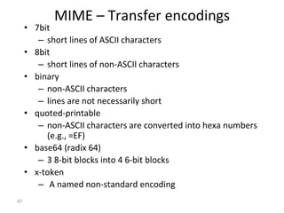 MIME – Transfer encodings
• 7bit
– short lines of ASCII characters
• 8bit
– short lines of non-ASCII characters
• binary
– non-ASCII characters
– lines are not necessarily short
• quoted-printable
– non-ASCII characters are converted into hexa numbers
(e.g., =EF)
• base64 (radix 64)
– 3 8-bit blocks into 4 6-bit blocks
• x-token
– A named non-standard encoding
47
 