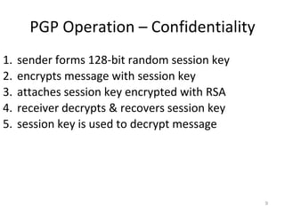 PGP Operation – Confidentiality
9
1. sender forms 128-bit random session key
2. encrypts message with session key
3. attaches session key encrypted with RSA
4. receiver decrypts & recovers session key
5. session key is used to decrypt message
 