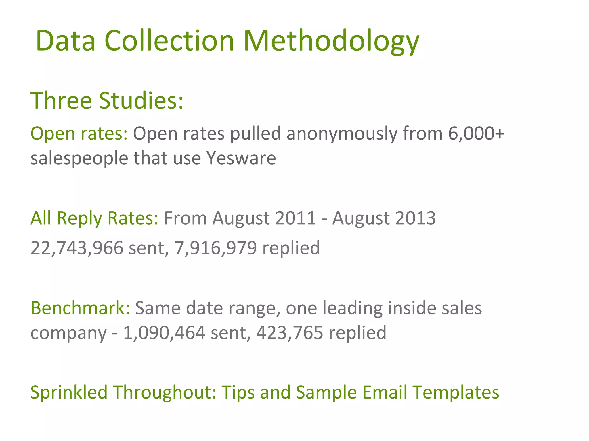 Data Collection Methodology
Three Studies:
Open rates: Open rates pulled anonymously from 6,000+
salespeople that use Yesware
All Reply Rates: From August 2011 - August 2013
22,743,966 sent, 7,916,979 replied
Benchmark: Same date range, one leading inside sales
company - 1,090,464 sent, 423,765 replied
Sprinkled Throughout: Tips and Sample Email Templates

 