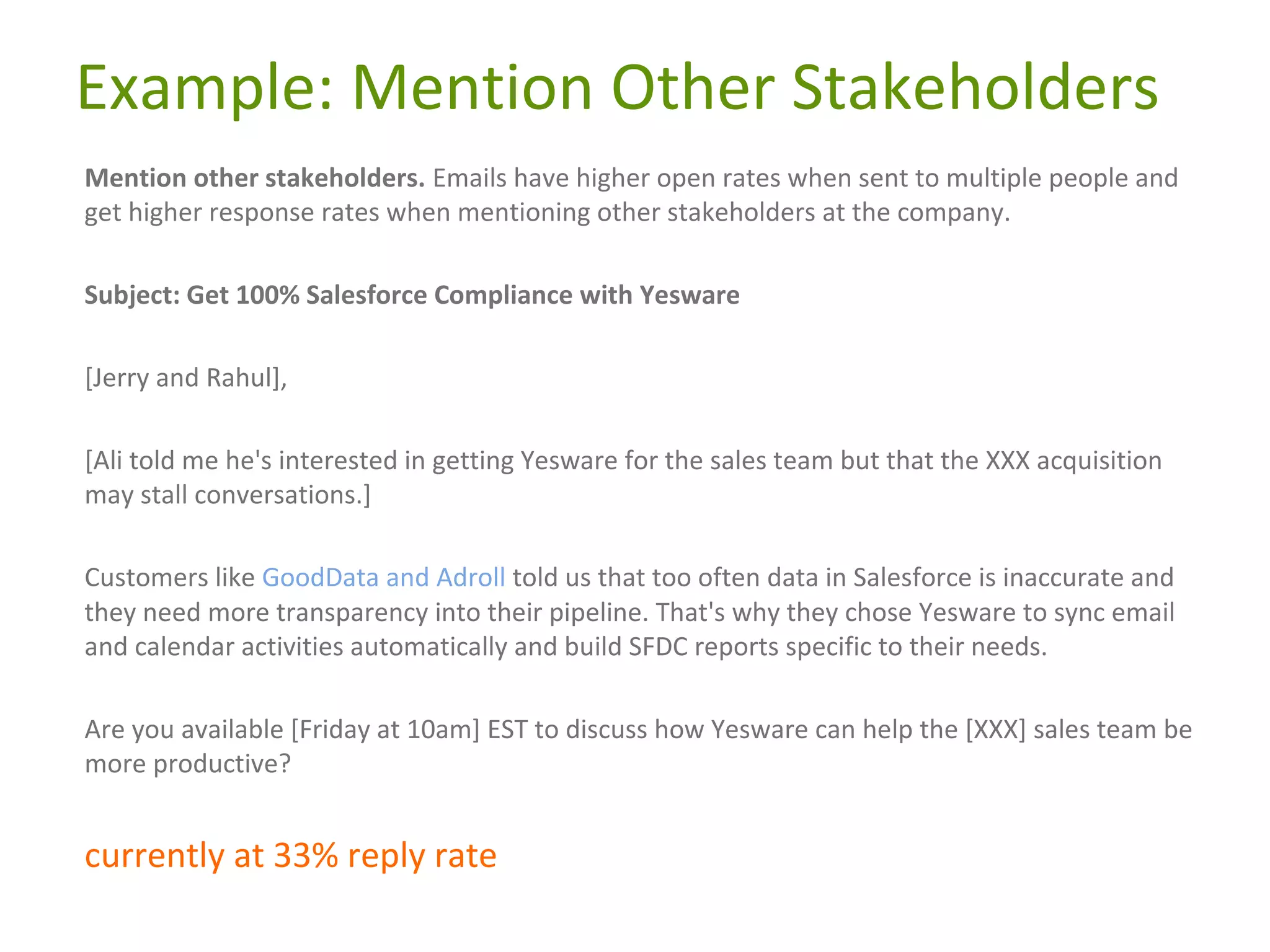 Example: Mention Other Stakeholders
Mention other stakeholders. Emails have higher open rates when sent to multiple people and
get higher response rates when mentioning other stakeholders at the company.
Subject: Get 100% Salesforce Compliance with Yesware
[Jerry and Rahul],
[Ali told me he's interested in getting Yesware for the sales team but that the XXX acquisition
may stall conversations.]
Customers like GoodData and Adroll told us that too often data in Salesforce is inaccurate and
they need more transparency into their pipeline. That's why they chose Yesware to sync email
and calendar activities automatically and build SFDC reports specific to their needs.
Are you available [Friday at 10am] EST to discuss how Yesware can help the [XXX] sales team be
more productive?

currently at 33% reply rate

 