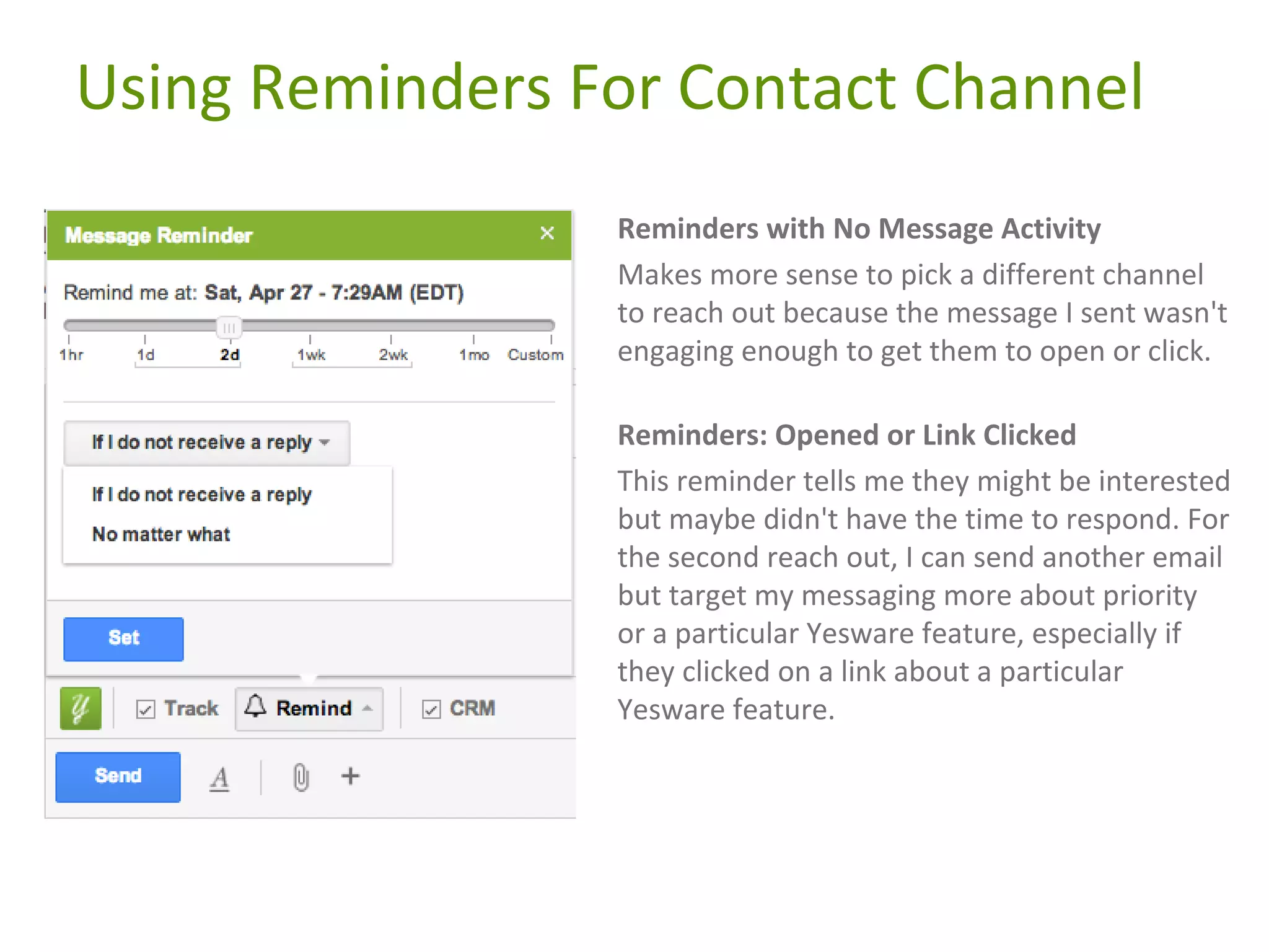 Using Reminders For Contact Channel
Reminders with No Message Activity
Makes more sense to pick a different channel
to reach out because the message I sent wasn't
engaging enough to get them to open or click.
Reminders: Opened or Link Clicked
This reminder tells me they might be interested
but maybe didn't have the time to respond. For
the second reach out, I can send another email
but target my messaging more about priority
or a particular Yesware feature, especially if
they clicked on a link about a particular
Yesware feature.

 
