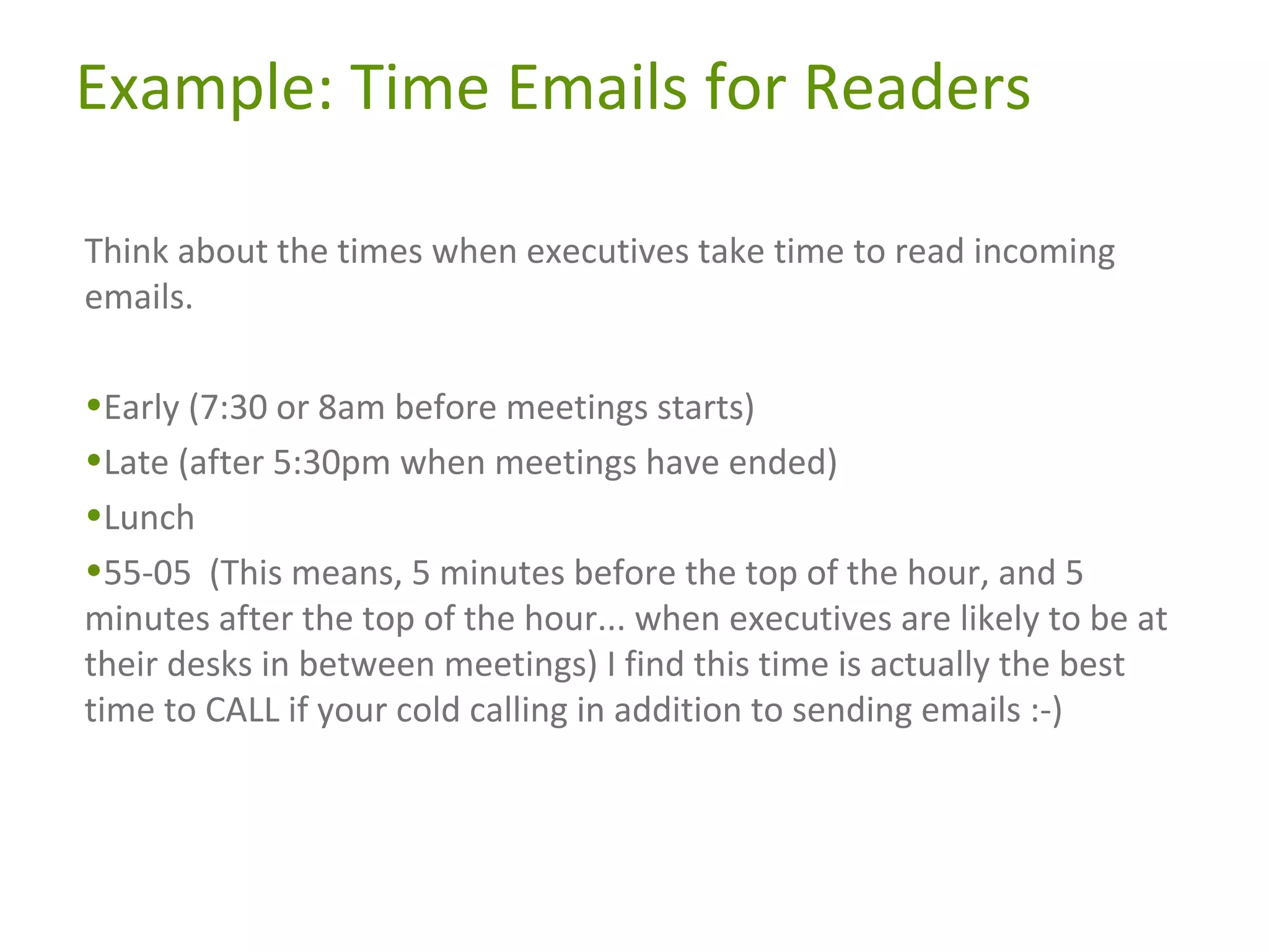 Example: Time Emails for Readers
Think about the times when executives take time to read incoming
emails.
•Early (7:30 or 8am before meetings starts)
•Late (after 5:30pm when meetings have ended)
•Lunch
•55-05 (This means, 5 minutes before the top of the hour, and 5
minutes after the top of the hour... when executives are likely to be at
their desks in between meetings) I find this time is actually the best
time to CALL if your cold calling in addition to sending emails :-)

 