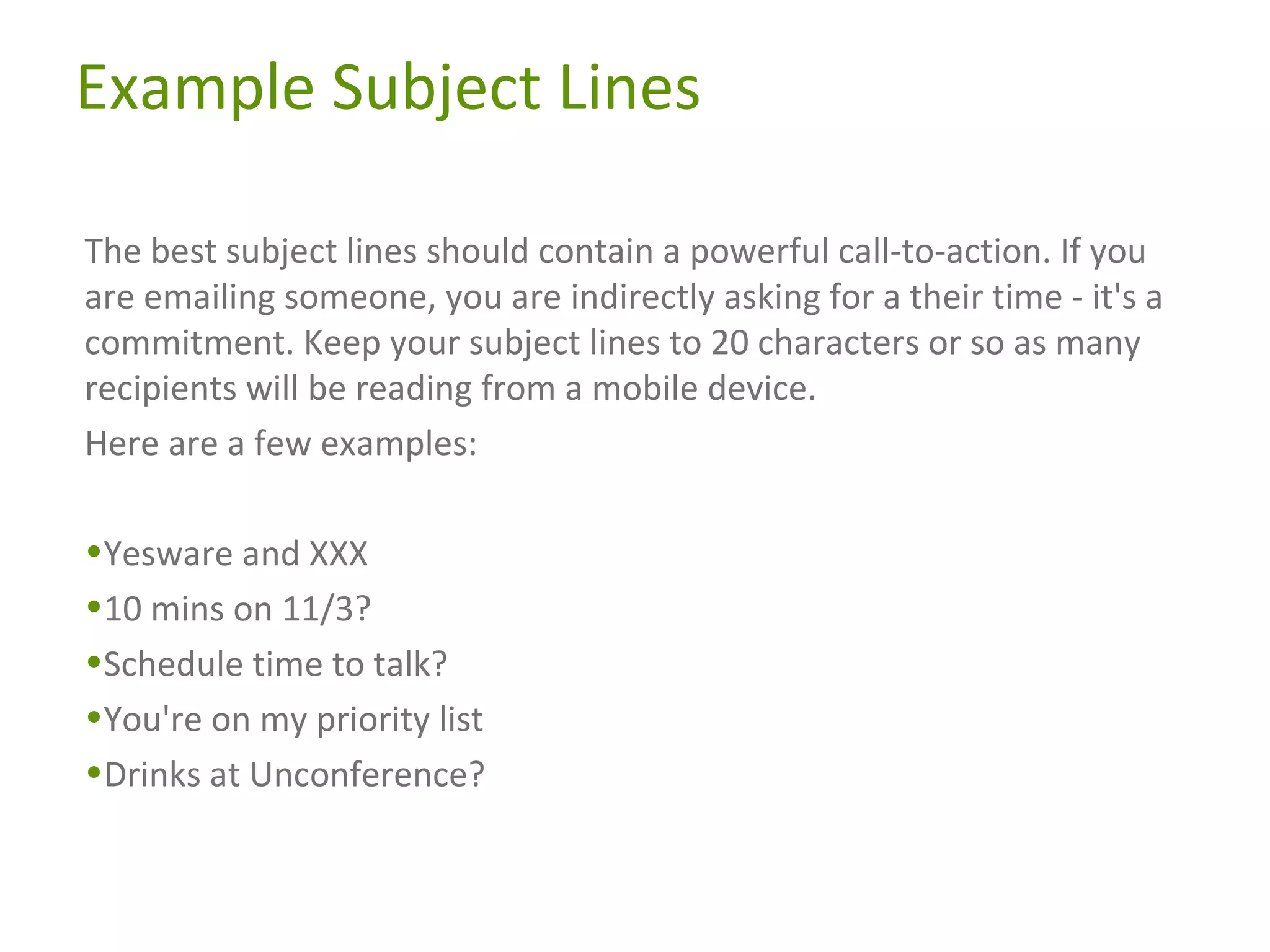 Example Subject Lines
The best subject lines should contain a powerful call-to-action. If you
are emailing someone, you are indirectly asking for a their time - it's a
commitment. Keep your subject lines to 20 characters or so as many
recipients will be reading from a mobile device.
Here are a few examples:
•Yesware and XXX
•10 mins on 11/3?
•Schedule time to talk?
•You're on my priority list
•Drinks at Unconference?

 