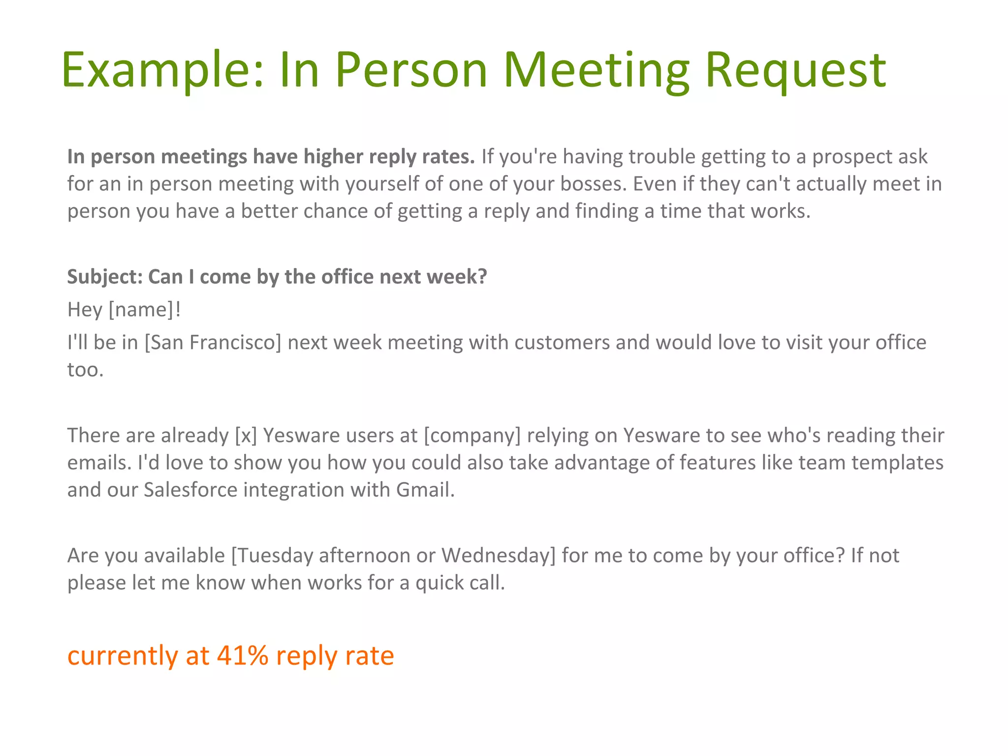 Example: In Person Meeting Request
In person meetings have higher reply rates. If you're having trouble getting to a prospect ask
for an in person meeting with yourself of one of your bosses. Even if they can't actually meet in
person you have a better chance of getting a reply and finding a time that works.
Subject: Can I come by the office next week?
Hey [name]!
I'll be in [San Francisco] next week meeting with customers and would love to visit your office
too.
There are already [x] Yesware users at [company] relying on Yesware to see who's reading their
emails. I'd love to show you how you could also take advantage of features like team templates
and our Salesforce integration with Gmail.
Are you available [Tuesday afternoon or Wednesday] for me to come by your office? If not
please let me know when works for a quick call.

currently at 41% reply rate

 