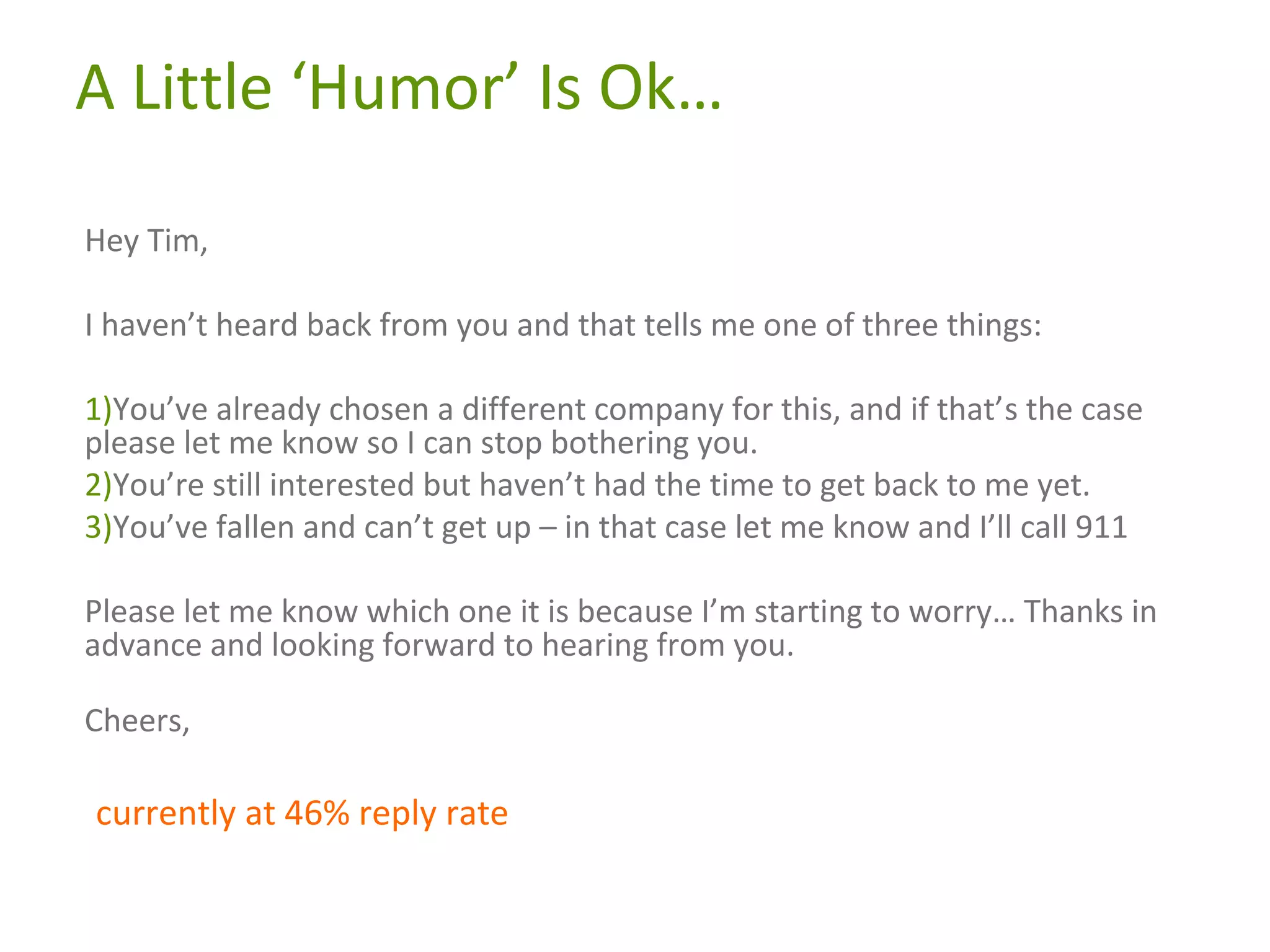 A Little ‘Humor’ Is Ok…
Hey Tim,
I haven’t heard back from you and that tells me one of three things:
1)You’ve already chosen a different company for this, and if that’s the case
please let me know so I can stop bothering you.
2)You’re still interested but haven’t had the time to get back to me yet.
3)You’ve fallen and can’t get up – in that case let me know and I’ll call 911
Please let me know which one it is because I’m starting to worry… Thanks in
advance and looking forward to hearing from you.
Cheers,

currently at 46% reply rate

 