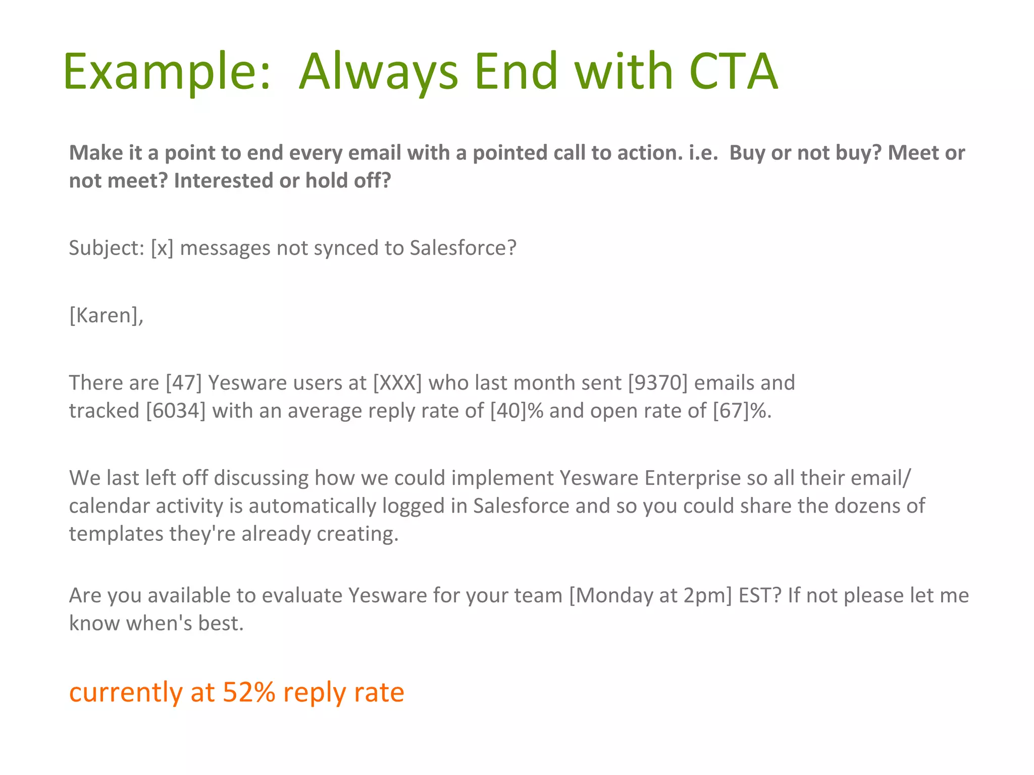 Example: Always End with CTA
Make it a point to end every email with a pointed call to action. i.e. Buy or not buy? Meet or
not meet? Interested or hold off?
Subject: [x] messages not synced to Salesforce?
[Karen],
There are [47] Yesware users at [XXX] who last month sent [9370] emails and
tracked [6034] with an average reply rate of [40]% and open rate of [67]%.
We last left off discussing how we could implement Yesware Enterprise so all their email/
calendar activity is automatically logged in Salesforce and so you could share the dozens of
templates they're already creating.
Are you available to evaluate Yesware for your team [Monday at 2pm] EST? If not please let me
know when's best.

currently at 52% reply rate

 