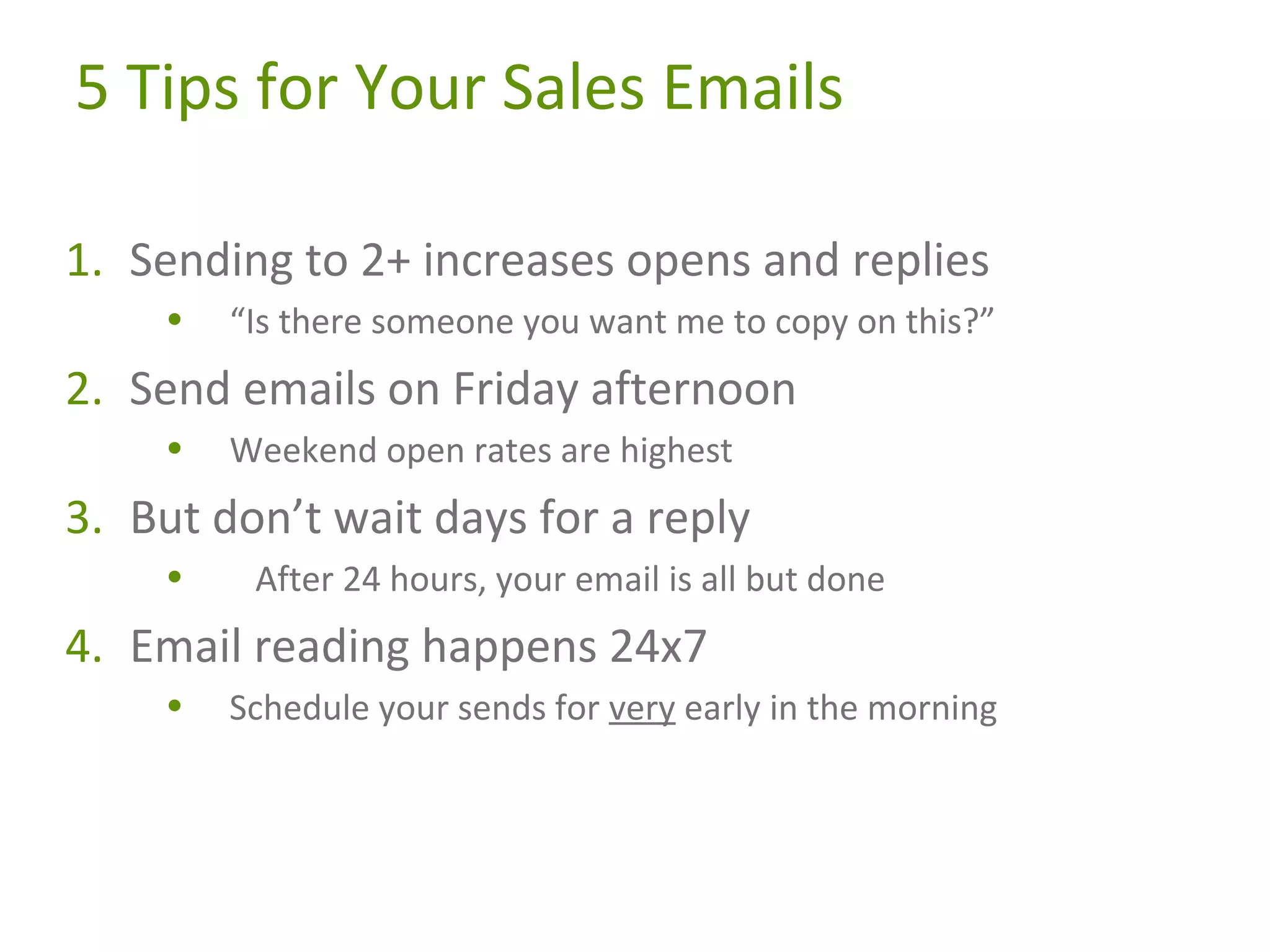 5 Tips for Your Sales Emails
1. Sending to 2+ increases opens and replies
•

“Is there someone you want me to copy on this?”

2. Send emails on Friday afternoon
•

Weekend open rates are highest

3. But don’t wait days for a reply
•

After 24 hours, your email is all but done

4. Email reading happens 24x7
•

Schedule your sends for very early in the morning

 