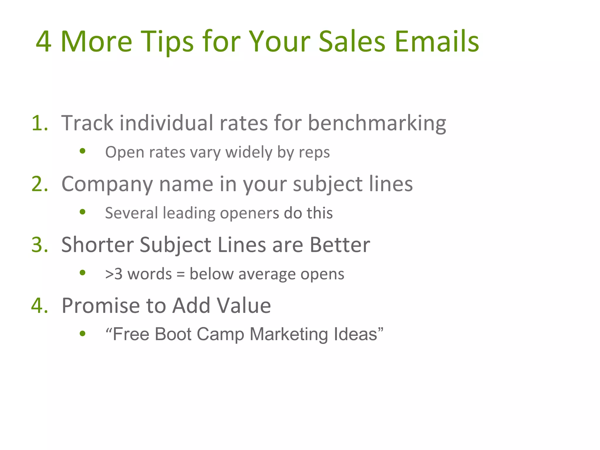 4 More Tips for Your Sales Emails
1. Track individual rates for benchmarking
•

Open rates vary widely by reps

2. Company name in your subject lines
•

Several leading openers do this

3. Shorter Subject Lines are Better
•

>3 words = below average opens

4. Promise to Add Value
•

“Free Boot Camp Marketing Ideas”

 